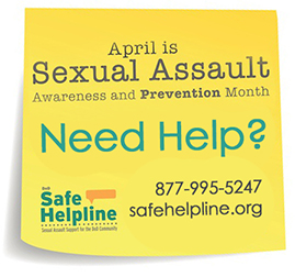 Sexual Assault Awareness and Prevention Month, need help call 877-995-5247 or www.safehelpline.org
